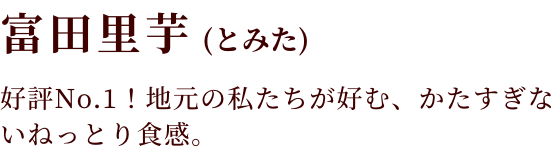 富田里芋(とみた)リピート率No.1！ねっとり食感の里芋。